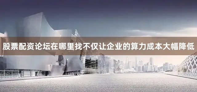 股票配资论坛在哪里找不仅让企业的算力成本大幅降低