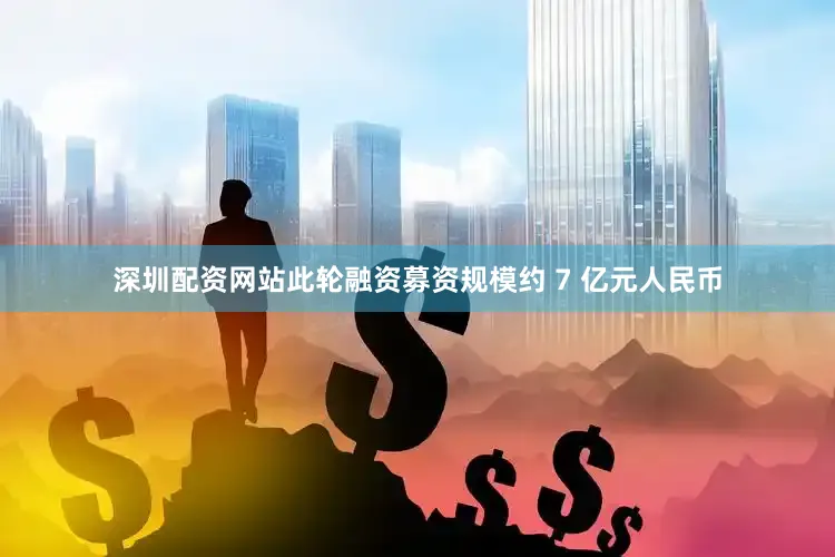 深圳配资网站此轮融资募资规模约 7 亿元人民币