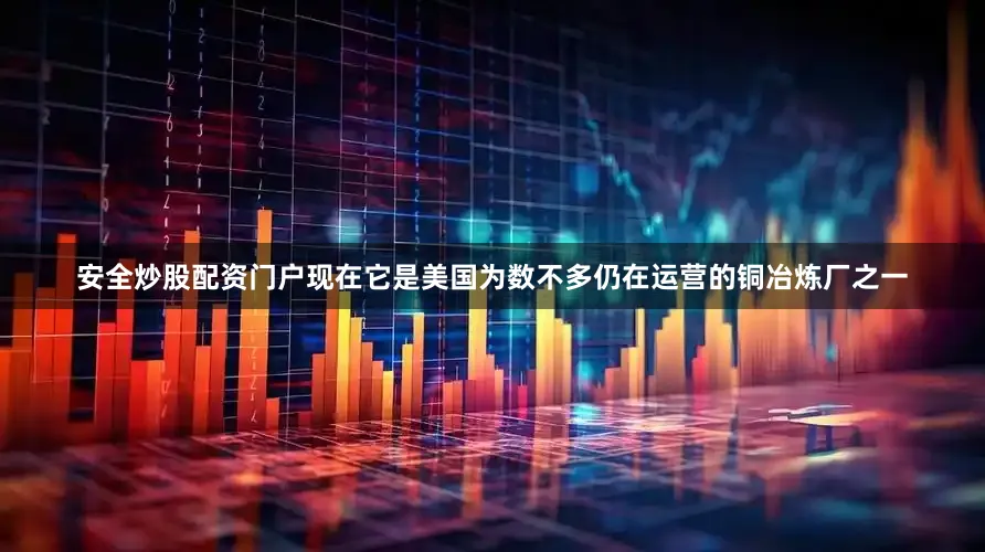 安全炒股配资门户现在它是美国为数不多仍在运营的铜冶炼厂之一