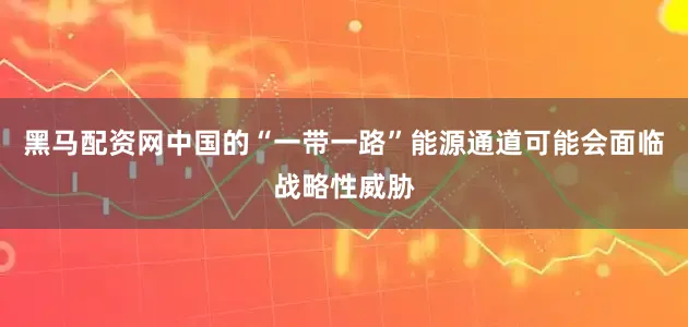 黑马配资网中国的“一带一路”能源通道可能会面临战略性威胁