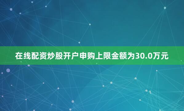 在线配资炒股开户申购上限金额为30.0万元