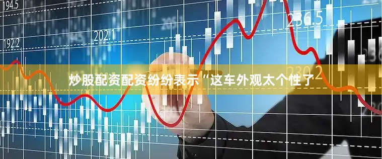 炒股配资配资纷纷表示“这车外观太个性了