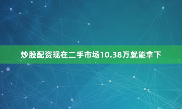 炒股配资现在二手市场10.38万就能拿下