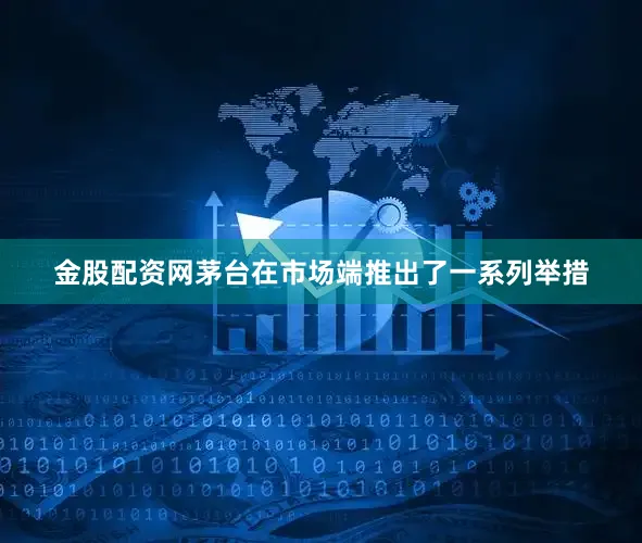 金股配资网茅台在市场端推出了一系列举措