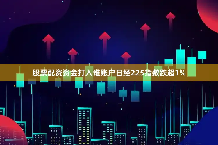 股票配资资金打入谁账户日经225指数跌超1%